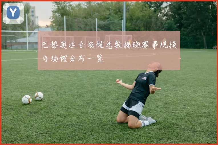 巴黎奥运会场馆总数揭晓赛事规模与场馆分布一览