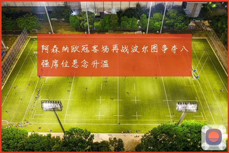 阿森纳欧冠客场再战波尔图争夺八强席位悬念升温