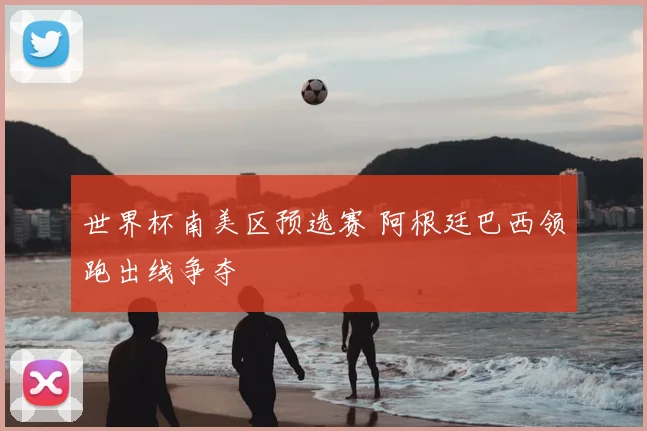 世界杯南美区预选赛 阿根廷巴西领跑出线争夺