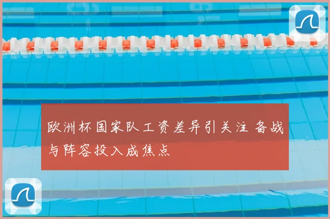 欧洲杯国家队工资差异引关注 备战与阵容投入成焦点