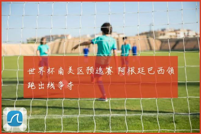 世界杯南美区预选赛 阿根廷巴西领跑出线争夺