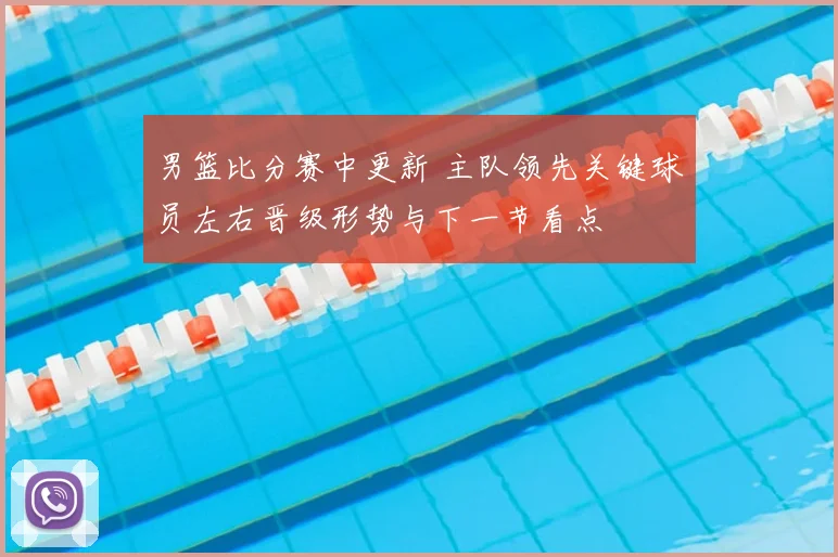 男篮比分赛中更新 主队领先关键球员左右晋级形势与下一节看点