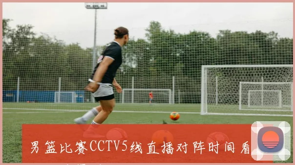 男篮比赛CCTV5线直播对阵时间看点及观看渠道