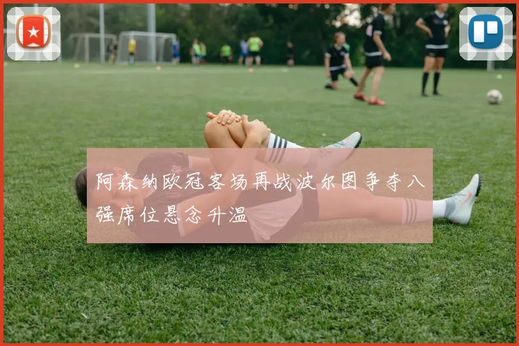 阿森纳欧冠客场再战波尔图争夺八强席位悬念升温