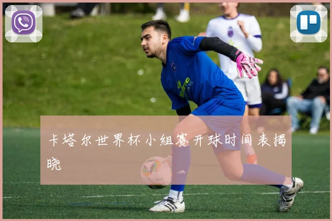 卡塔尔世界杯小组赛开球时间表揭晓