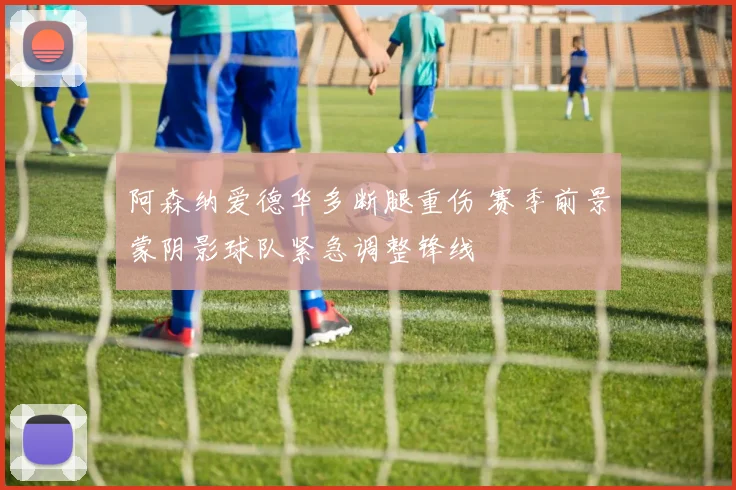 阿森纳爱德华多断腿重伤 赛季前景蒙阴影球队紧急调整锋线