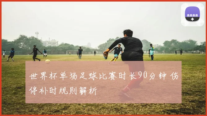 世界杯单场足球比赛时长90分钟 伤停补时规则解析
